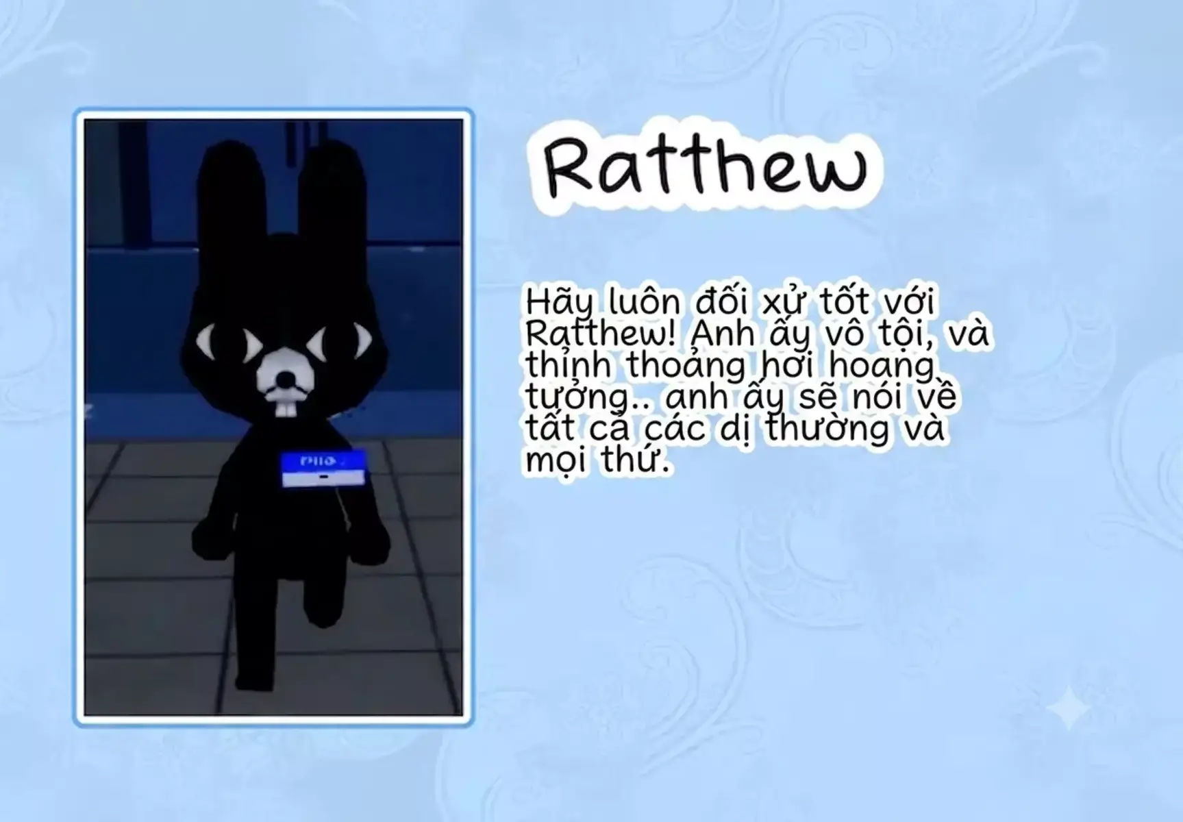 Ratthew

Ratthew là NPC hoàn toàn vô hại nên phải luôn đối xử tốt với Ratthew. Mặc dù, đôi khi anh ấy hơi hoang tưởng nhưng anh ấy sẽ cung cấp thông tin về các dị vật, những hiện tượng kỳ lạ hoặc đưa ra một số mẹo trong game.